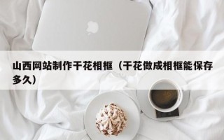 济源山西网站制作干花相框（干花做成相框能保存多久）
